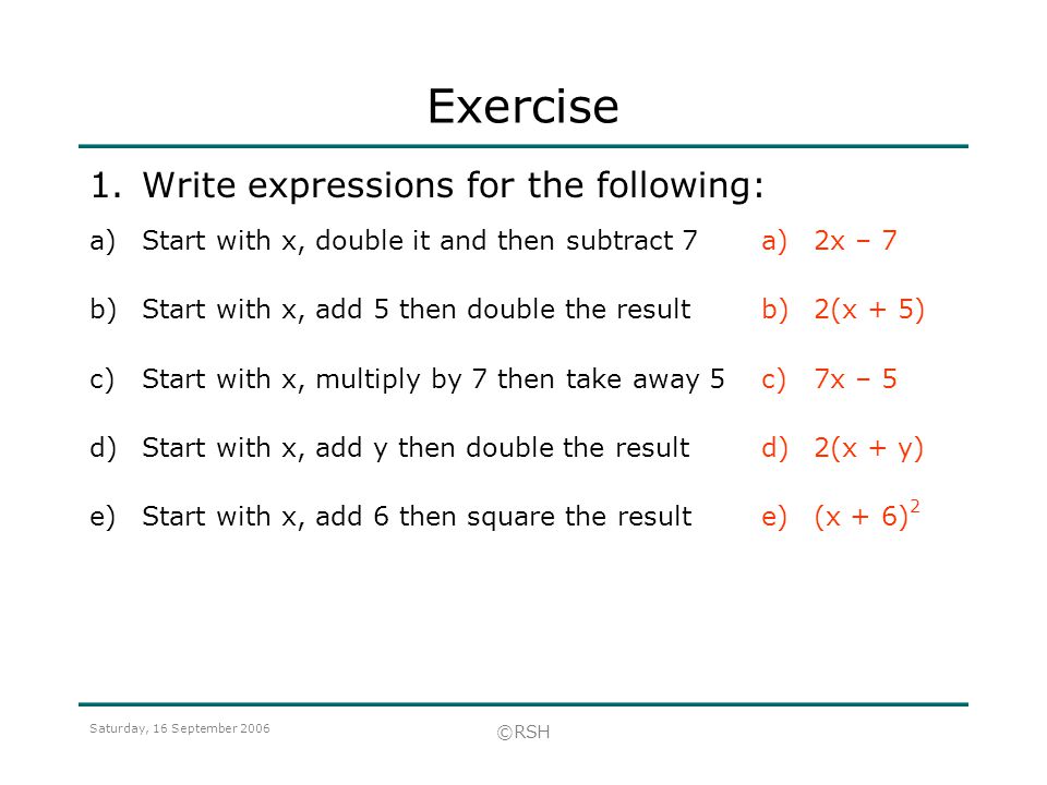 Saturday, 16 September 2006 ©RSH Exercise 1.Write expressions for the following: a)2x – 7 b)2(x + 5) c)7x – 5 d)2(x + y) e)(x + 6) 2 a)Start with x, double it and then subtract 7 b)Start with x, add 5 then double the result c)Start with x, multiply by 7 then take away 5 d)Start with x, add y then double the result e)Start with x, add 6 then square the result