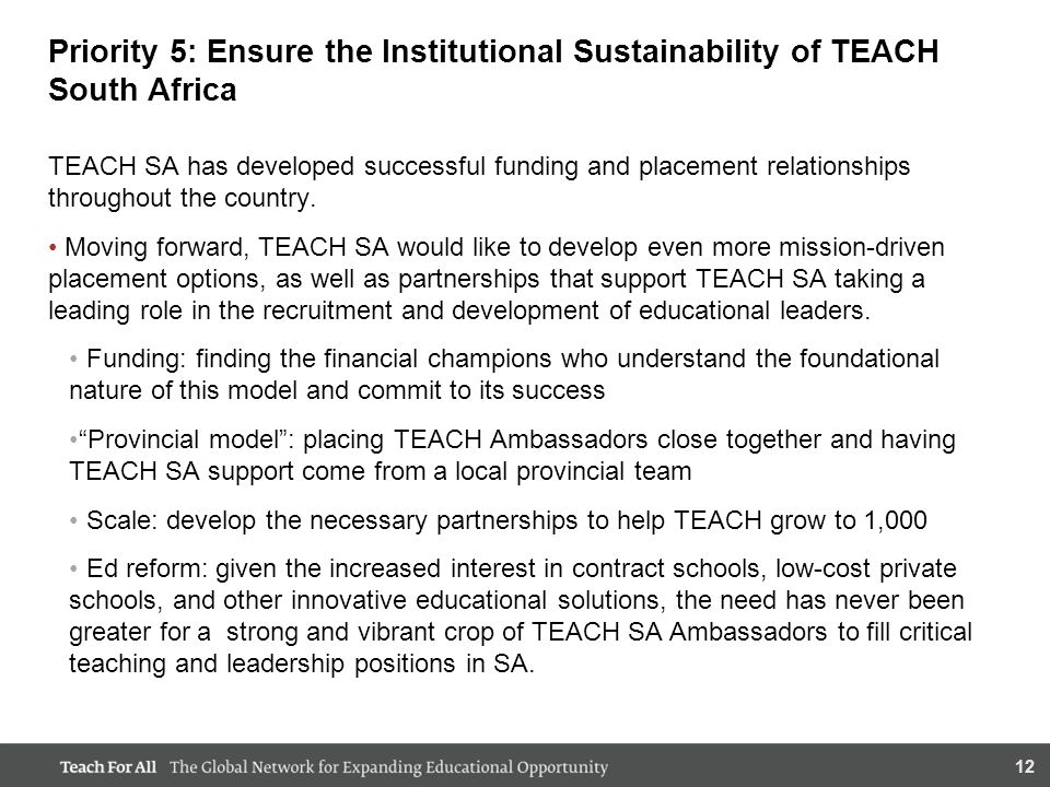 12 Priority 5: Ensure the Institutional Sustainability of TEACH South Africa TEACH SA has developed successful funding and placement relationships throughout the country.