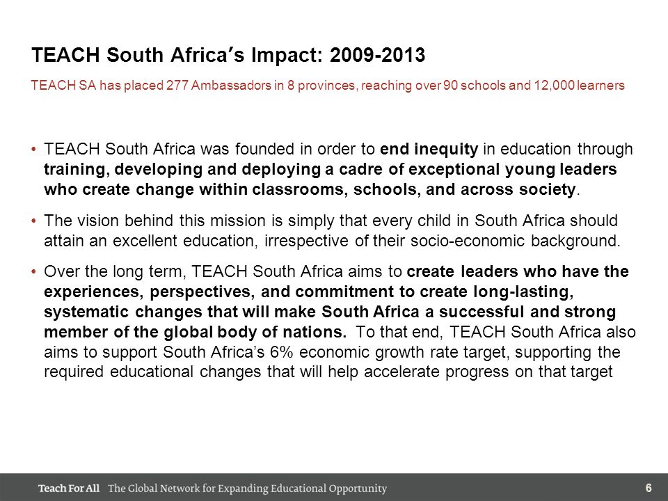 66 TEACH South Africa’s Impact: TEACH South Africa was founded in order to end inequity in education through training, developing and deploying a cadre of exceptional young leaders who create change within classrooms, schools, and across society.