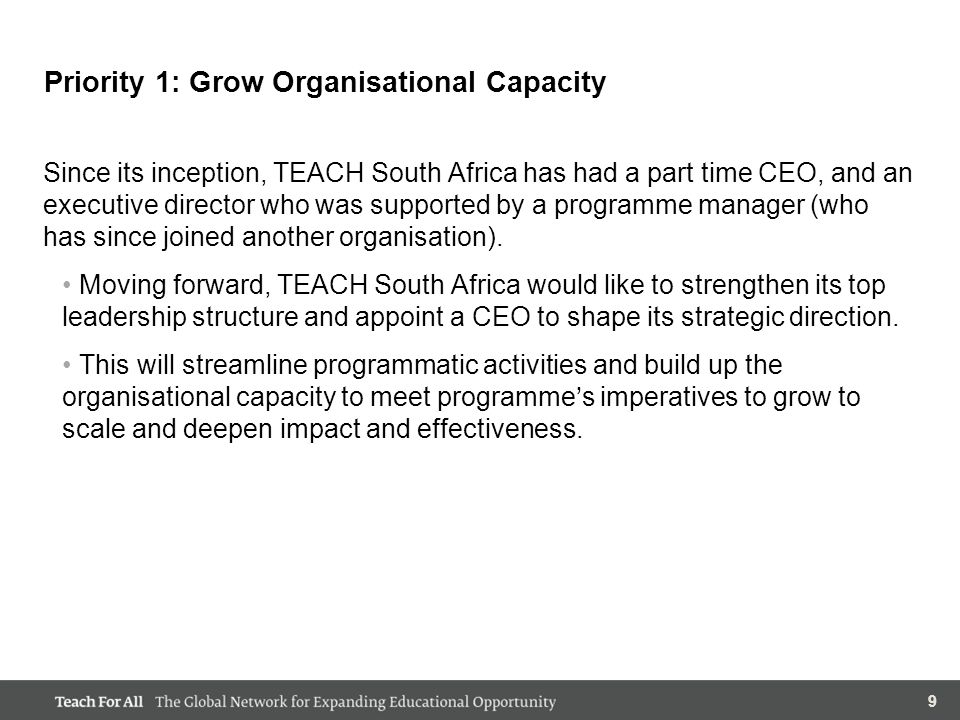999 Priority 1: Grow Organisational Capacity Since its inception, TEACH South Africa has had a part time CEO, and an executive director who was supported by a programme manager (who has since joined another organisation).