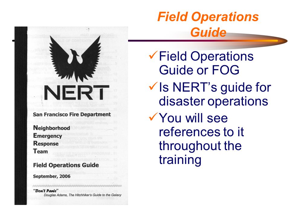 Field Operations Guide Field Operations Guide or FOG Is NERT’s guide for disaster operations You will see references to it throughout the training