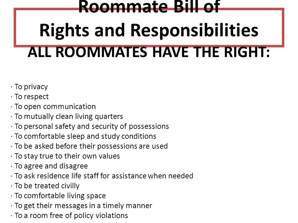 Roommate Bill of Rights and Responsibilities ALL ROOMMATES HAVE THE RIGHT: · To privacy · To respect · To open communication · To mutually clean living quarters · To personal safety and security of possessions · To comfortable sleep and study conditions · To be asked before their possessions are used · To stay true to their own values · To agree and disagree · To ask residence life staff for assistance when needed · To be treated civilly · To comfortable living space · To get their messages in a timely manner · To a room free of policy violations