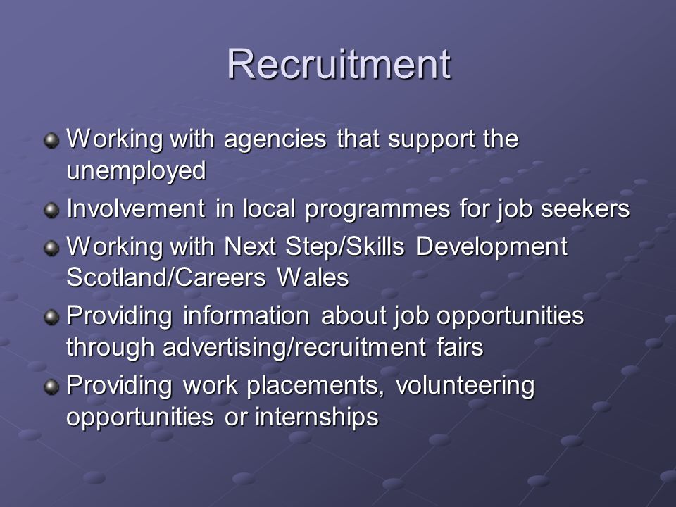 Recruitment Working with agencies that support the unemployed Involvement in local programmes for job seekers Working with Next Step/Skills Development Scotland/Careers Wales Providing information about job opportunities through advertising/recruitment fairs Providing work placements, volunteering opportunities or internships