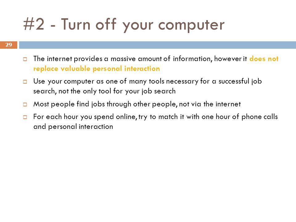 #2 - Turn off your computer 29  The internet provides a massive amount of information, however it does not replace valuable personal interaction  Use your computer as one of many tools necessary for a successful job search, not the only tool for your job search  Most people find jobs through other people, not via the internet  For each hour you spend online, try to match it with one hour of phone calls and personal interaction
