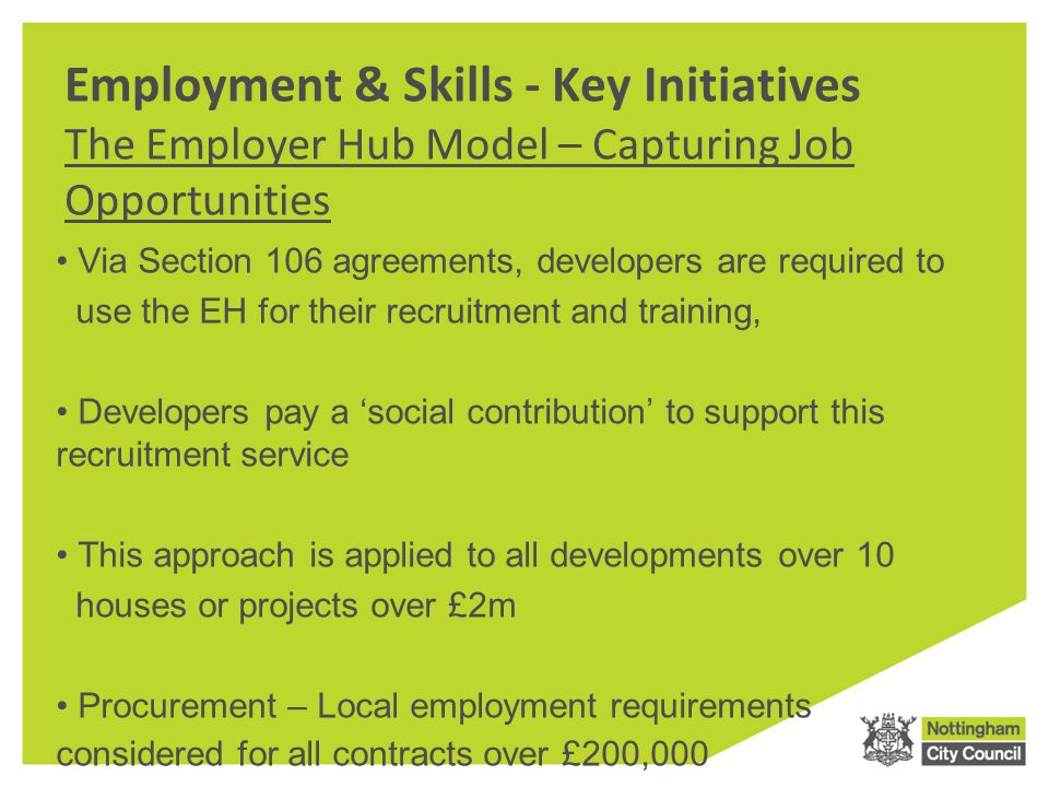 Employment & Skills - Key Initiatives The Employer Hub Model – Capturing Job Opportunities Via Section 106 agreements, developers are required to use the EH for their recruitment and training, Developers pay a ‘social contribution’ to support this recruitment service This approach is applied to all developments over 10 houses or projects over £2m Procurement – Local employment requirements considered for all contracts over £200,000
