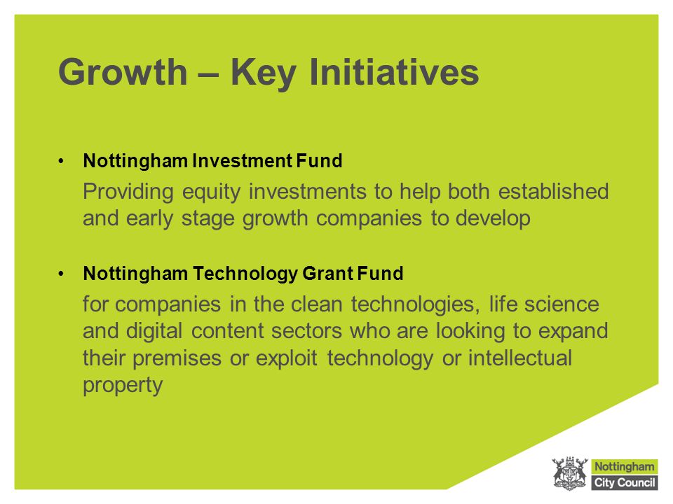 Growth – Key Initiatives Nottingham Investment Fund Providing equity investments to help both established and early stage growth companies to develop Nottingham Technology Grant Fund for companies in the clean technologies, life science and digital content sectors who are looking to expand their premises or exploit technology or intellectual property