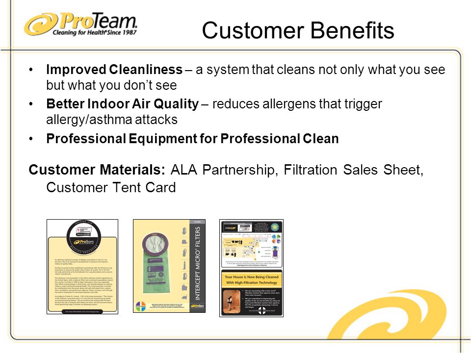 Customer Benefits Improved Cleanliness – a system that cleans not only what you see but what you don’t see Better Indoor Air Quality – reduces allergens that trigger allergy/asthma attacks Professional Equipment for Professional Clean Customer Materials: ALA Partnership, Filtration Sales Sheet, Customer Tent Card