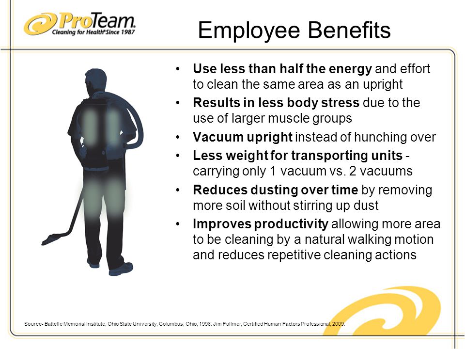 Employee Benefits Use less than half the energy and effort to clean the same area as an upright Results in less body stress due to the use of larger muscle groups Vacuum upright instead of hunching over Less weight for transporting units - carrying only 1 vacuum vs.