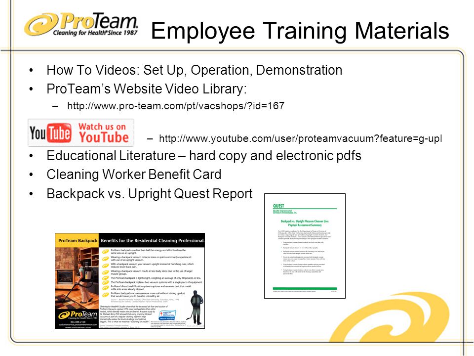 Employee Training Materials How To Videos: Set Up, Operation, Demonstration ProTeam’s Website Video Library: –  id=167 –  feature=g-upl Educational Literature – hard copy and electronic pdfs Cleaning Worker Benefit Card Backpack vs.