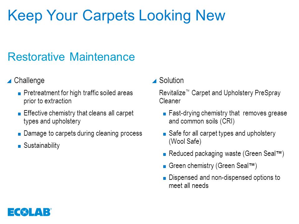 Keep Your Carpets Looking New  Challenge Pretreatment for high traffic soiled areas prior to extraction Effective chemistry that cleans all carpet types and upholstery Damage to carpets during cleaning process Sustainability  Solution Revitalize ™ Carpet and Upholstery PreSpray Cleaner Fast-drying chemistry that removes grease and common soils (CRI) Safe for all carpet types and upholstery (Wool Safe) Reduced packaging waste (Green Seal ™ ) Green chemistry (Green Seal ™ ) Dispensed and non-dispensed options to meet all needs Restorative Maintenance