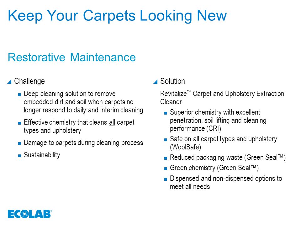 Keep Your Carpets Looking New  Challenge Deep cleaning solution to remove embedded dirt and soil when carpets no longer respond to daily and interim cleaning Effective chemistry that cleans all carpet types and upholstery Damage to carpets during cleaning process Sustainability  Solution Revitalize ™ Carpet and Upholstery Extraction Cleaner Superior chemistry with excellent penetration, soil lifting and cleaning performance (CRI) Safe on all carpet types and upholstery (WoolSafe) Reduced packaging waste (Green Seal™) Green chemistry (Green Seal ™ ) Dispensed and non-dispensed options to meet all needs Restorative Maintenance