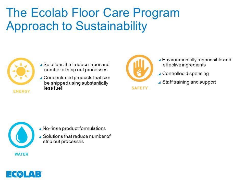 The Ecolab Floor Care Program Approach to Sustainability  Solutions that reduce labor and number of strip out processes  Concentrated products that can be shipped using substantially less fuel  Environmentally responsible and effective ingredients  Controlled dispensing  Staff training and support  No-rinse product formulations  Solutions that reduce number of strip out processes