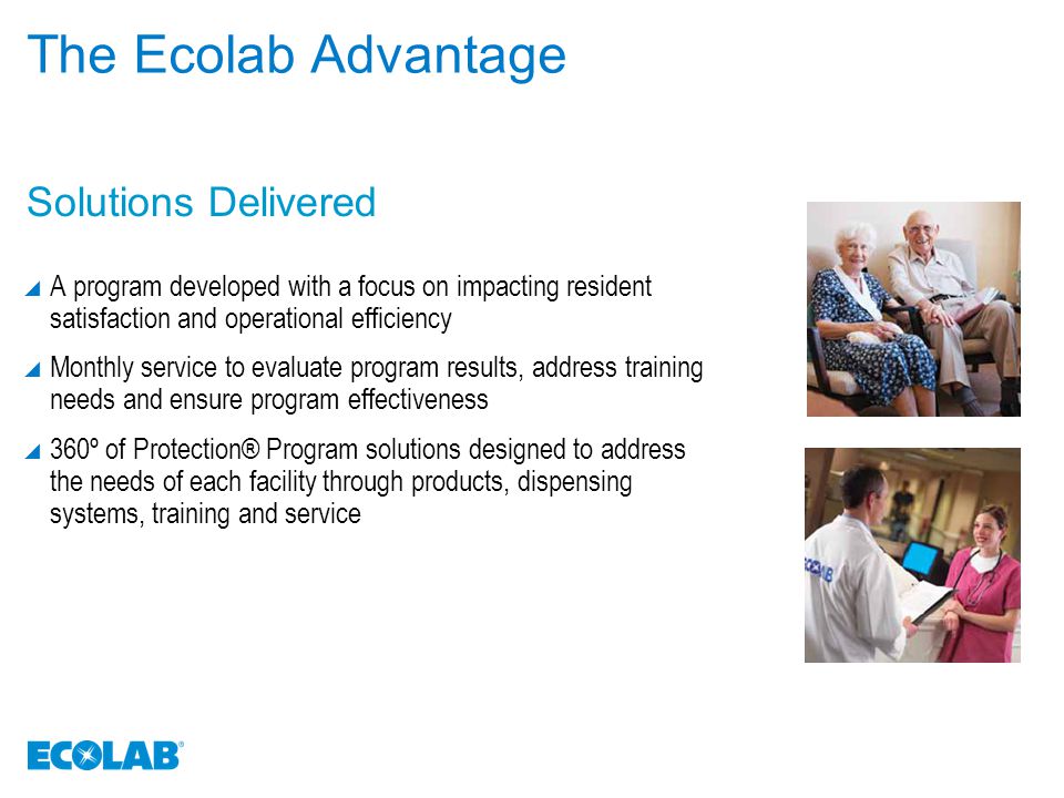 The Ecolab Advantage  A program developed with a focus on impacting resident satisfaction and operational efficiency  Monthly service to evaluate program results, address training needs and ensure program effectiveness  360º of Protection® Program solutions designed to address the needs of each facility through products, dispensing systems, training and service Solutions Delivered
