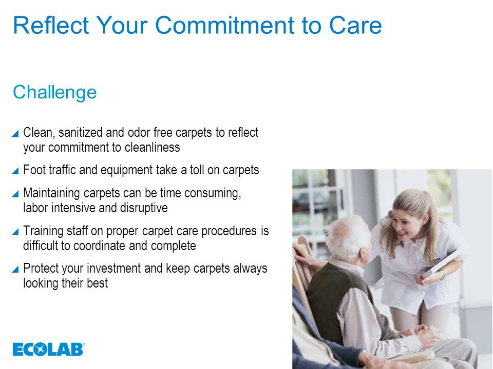 Reflect Your Commitment to Care  Clean, sanitized and odor free carpets to reflect your commitment to cleanliness  Foot traffic and equipment take a toll on carpets  Maintaining carpets can be time consuming, labor intensive and disruptive  Training staff on proper carpet care procedures is difficult to coordinate and complete  Protect your investment and keep carpets always looking their best Challenge