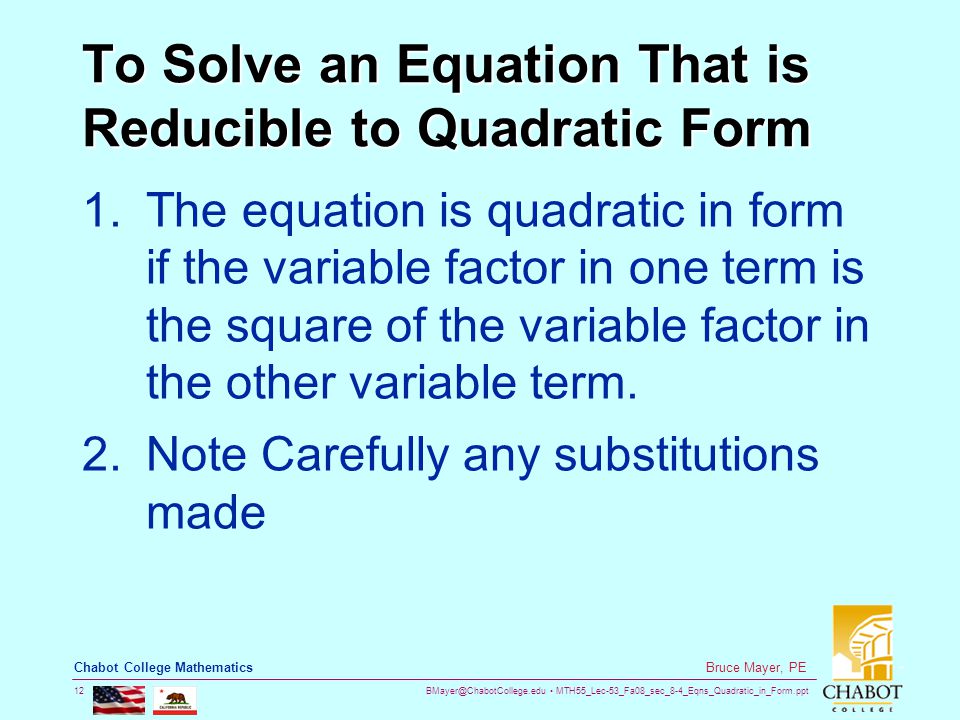 MTH55_Lec-53_Fa08_sec_8-4_Eqns_Quadratic_in_Form.ppt 12 Bruce Mayer, PE Chabot College Mathematics To Solve an Equation That is Reducible to Quadratic Form 1.The equation is quadratic in form if the variable factor in one term is the square of the variable factor in the other variable term.