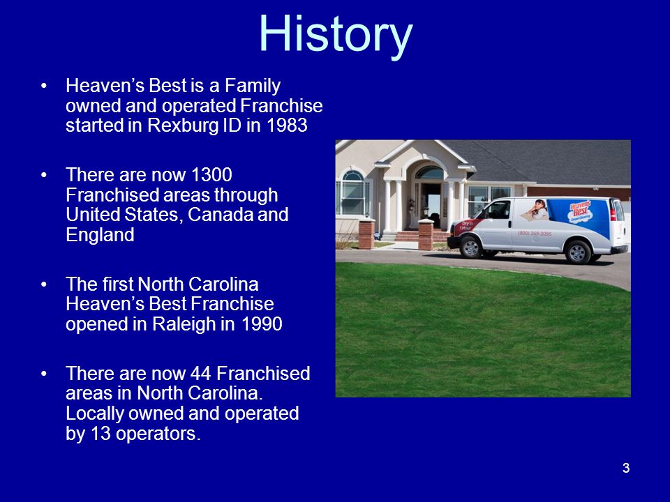 History Heaven’s Best is a Family owned and operated Franchise started in Rexburg ID in 1983 There are now 1300 Franchised areas through United States, Canada and England The first North Carolina Heaven’s Best Franchise opened in Raleigh in 1990 There are now 44 Franchised areas in North Carolina.