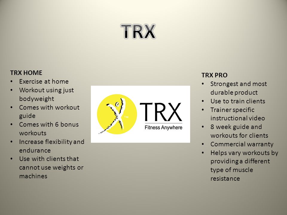 TRX HOME Exercise at home Workout using just bodyweight Comes with workout guide Comes with 6 bonus workouts Increase flexibility and endurance Use with clients that cannot use weights or machines TRX PRO Strongest and most durable product Use to train clients Trainer specific instructional video 8 week guide and workouts for clients Commercial warranty Helps vary workouts by providing a different type of muscle resistance