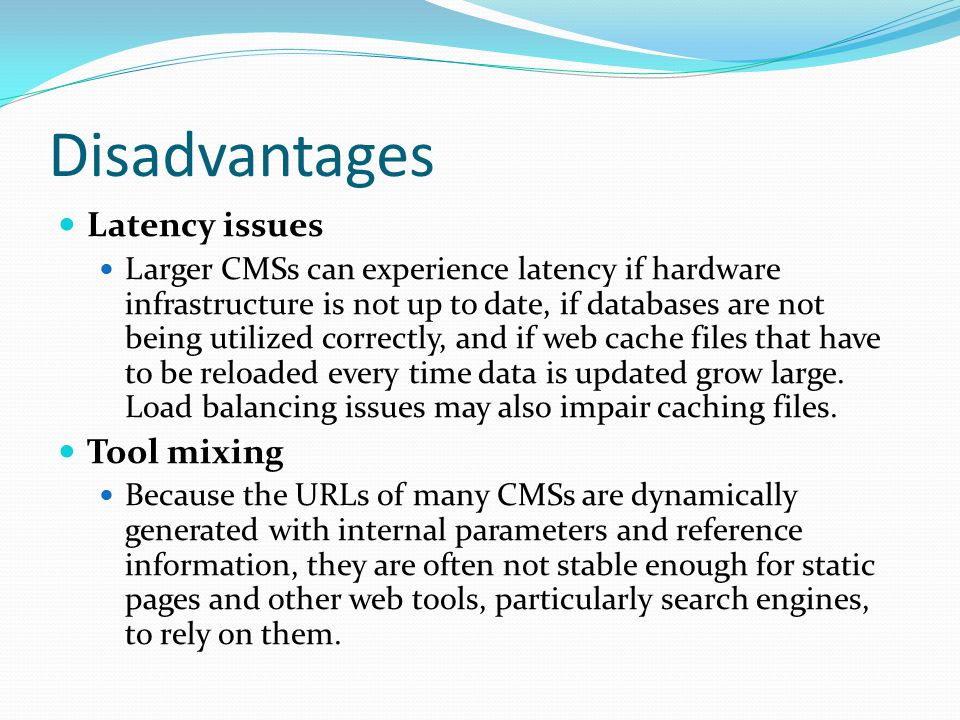 Disadvantages Latency issues Larger CMSs can experience latency if hardware infrastructure is not up to date, if databases are not being utilized correctly, and if web cache files that have to be reloaded every time data is updated grow large.