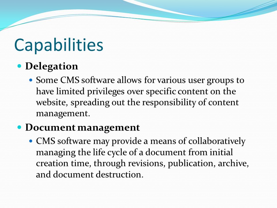 Capabilities Delegation Some CMS software allows for various user groups to have limited privileges over specific content on the website, spreading out the responsibility of content management.