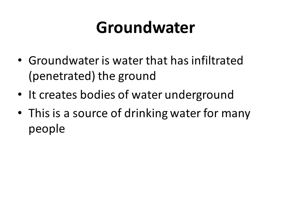 Groundwater Groundwater is water that has infiltrated (penetrated) the ground It creates bodies of water underground This is a source of drinking water for many people