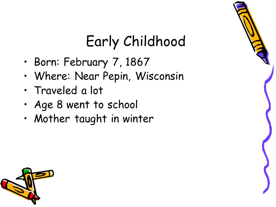 Early Childhood Born: February 7, 1867 Where: Near Pepin, Wisconsin Traveled a lot Age 8 went to school Mother taught in winter
