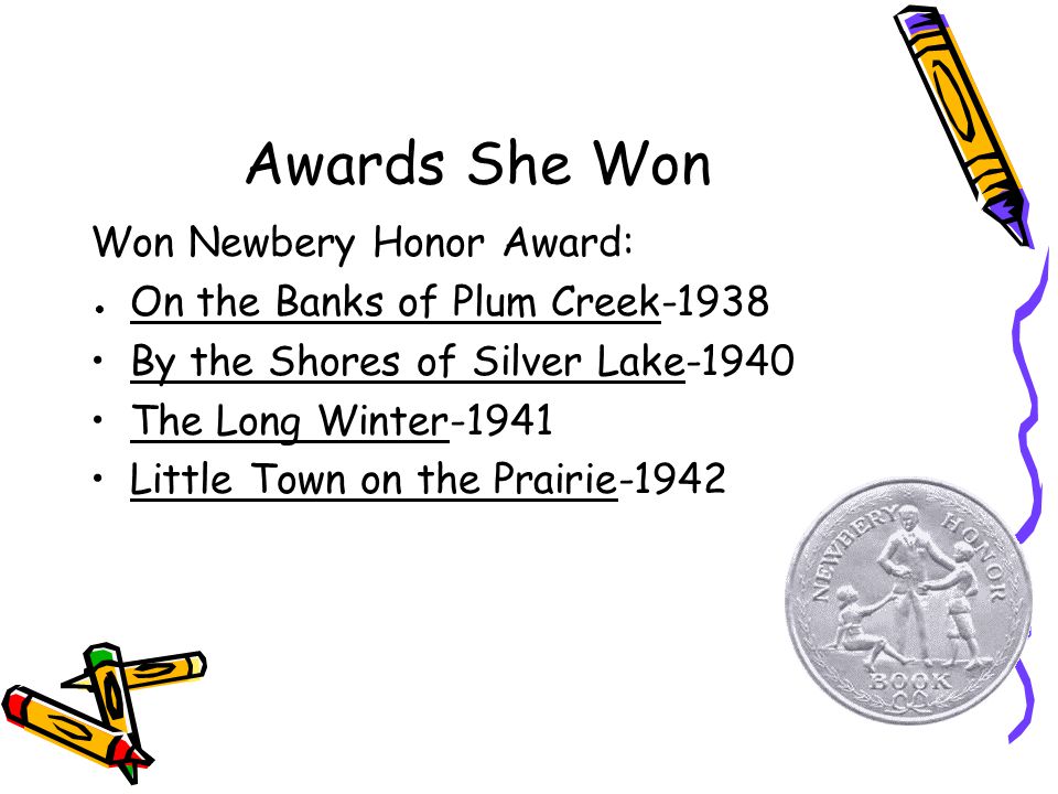 Awards She Won Won Newbery Honor Award: ● On the Banks of Plum Creek-1938 By the Shores of Silver Lake-1940 The Long Winter-1941 Little Town on the Prairie-1942
