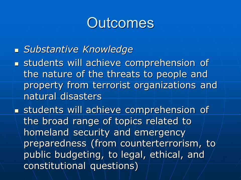 Outcomes Substantive Knowledge Substantive Knowledge students will achieve comprehension of the nature of the threats to people and property from terrorist organizations and natural disasters students will achieve comprehension of the nature of the threats to people and property from terrorist organizations and natural disasters students will achieve comprehension of the broad range of topics related to homeland security and emergency preparedness (from counterterrorism, to public budgeting, to legal, ethical, and constitutional questions) students will achieve comprehension of the broad range of topics related to homeland security and emergency preparedness (from counterterrorism, to public budgeting, to legal, ethical, and constitutional questions)