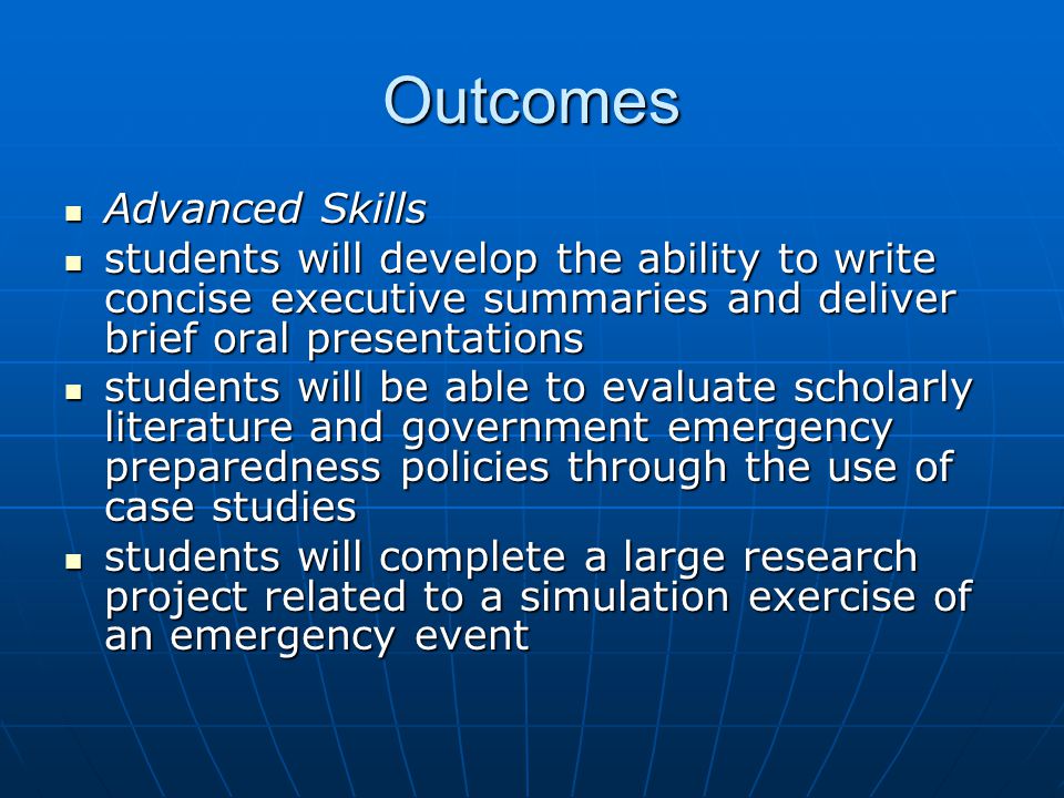 Outcomes Advanced Skills Advanced Skills students will develop the ability to write concise executive summaries and deliver brief oral presentations students will develop the ability to write concise executive summaries and deliver brief oral presentations students will be able to evaluate scholarly literature and government emergency preparedness policies through the use of case studies students will be able to evaluate scholarly literature and government emergency preparedness policies through the use of case studies students will complete a large research project related to a simulation exercise of an emergency event students will complete a large research project related to a simulation exercise of an emergency event