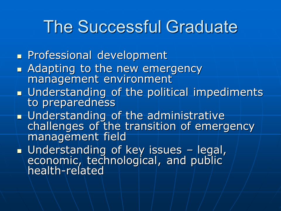 The Successful Graduate Professional development Professional development Adapting to the new emergency management environment Adapting to the new emergency management environment Understanding of the political impediments to preparedness Understanding of the political impediments to preparedness Understanding of the administrative challenges of the transition of emergency management field Understanding of the administrative challenges of the transition of emergency management field Understanding of key issues – legal, economic, technological, and public health-related Understanding of key issues – legal, economic, technological, and public health-related