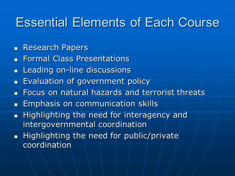 Essential Elements of Each Course Research Papers Research Papers Formal Class Presentations Formal Class Presentations Leading on-line discussions Leading on-line discussions Evaluation of government policy Evaluation of government policy Focus on natural hazards and terrorist threats Focus on natural hazards and terrorist threats Emphasis on communication skills Emphasis on communication skills Highlighting the need for interagency and intergovernmental coordination Highlighting the need for interagency and intergovernmental coordination Highlighting the need for public/private coordination Highlighting the need for public/private coordination