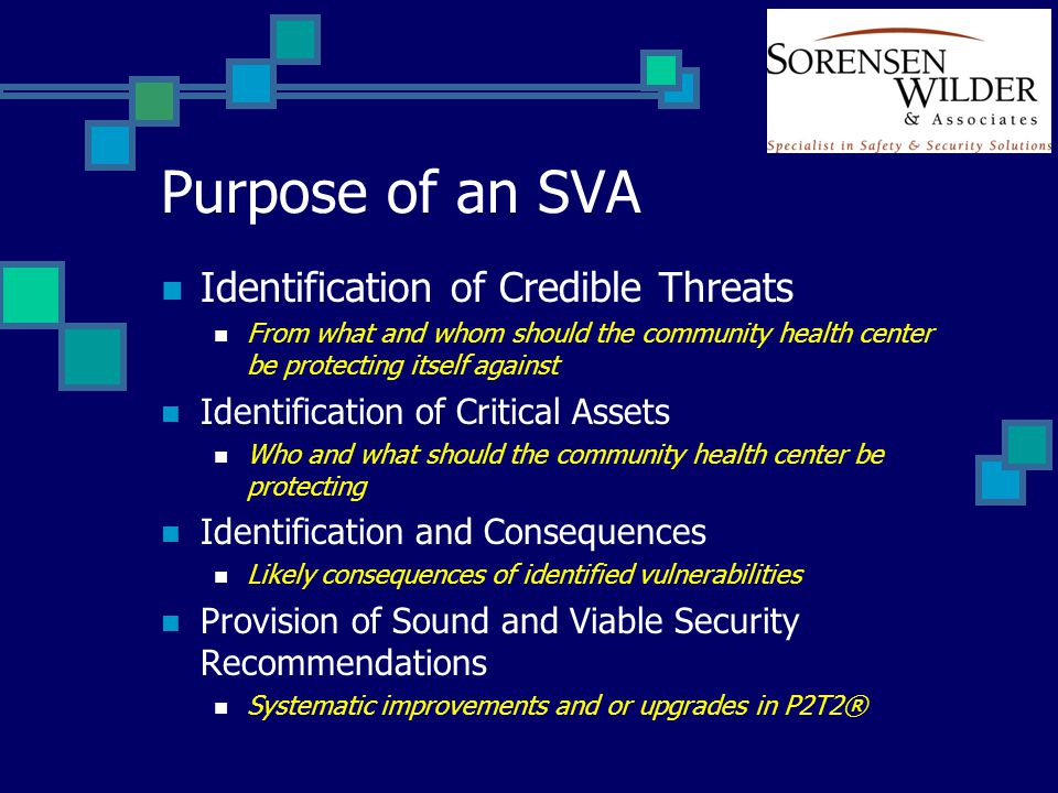 Purpose of an SVA Identification of Credible Threats From what and whom should the community health center be protecting itself against Identification of Critical Assets Who and what should the community health center be protecting Identification and Consequences Likely consequences of identified vulnerabilities Provision of Sound and Viable Security Recommendations Systematic improvements and or upgrades in P2T2®