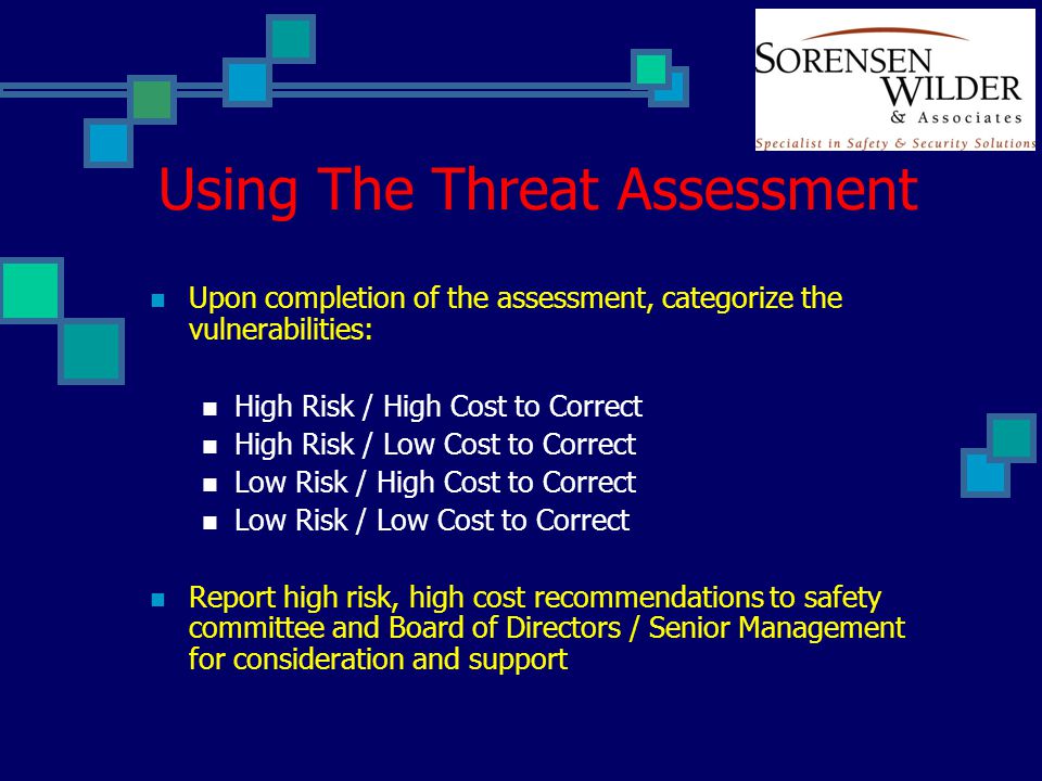 Using The Threat Assessment Upon completion of the assessment, categorize the vulnerabilities: High Risk / High Cost to Correct High Risk / Low Cost to Correct Low Risk / High Cost to Correct Low Risk / Low Cost to Correct Report high risk, high cost recommendations to safety committee and Board of Directors / Senior Management for consideration and support
