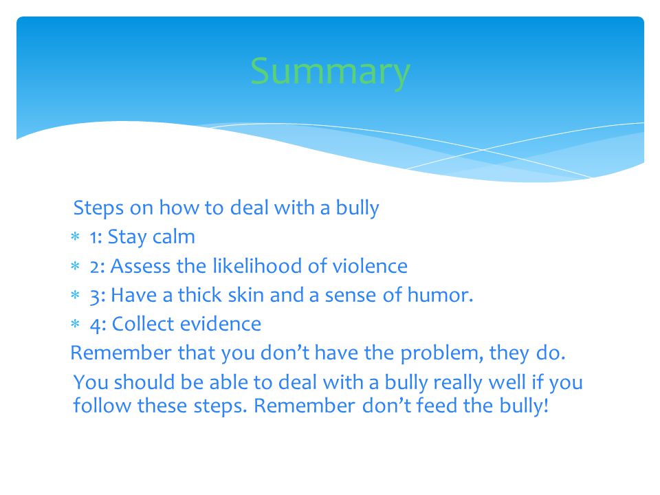 Steps on how to deal with a bully  1: Stay calm  2: Assess the likelihood of violence  3: Have a thick skin and a sense of humor.