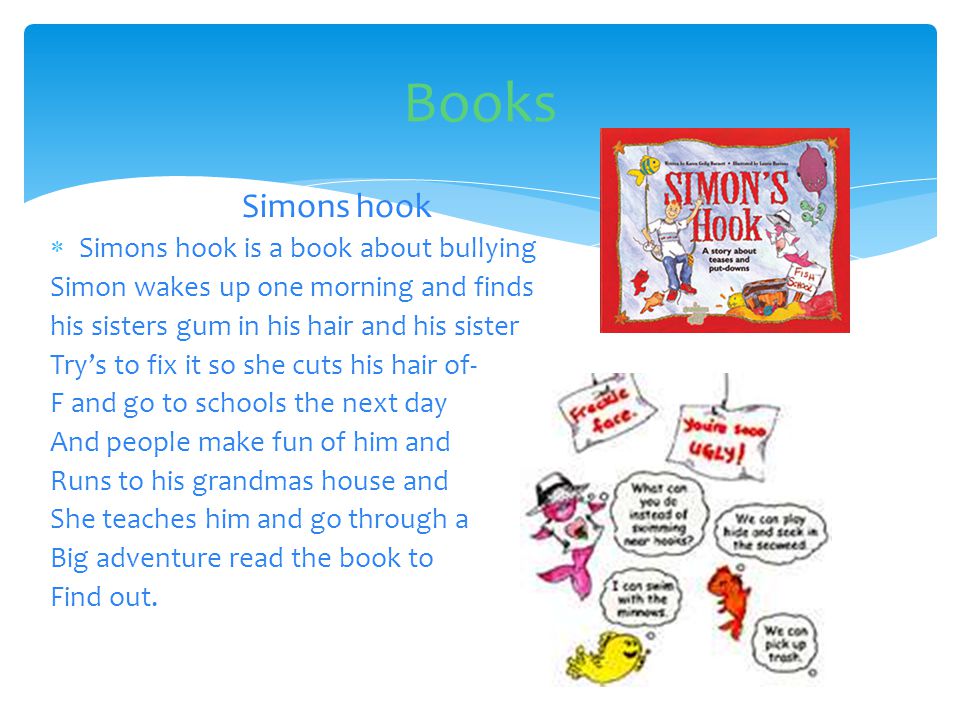 Simons hook  Simons hook is a book about bullying Simon wakes up one morning and finds his sisters gum in his hair and his sister Try’s to fix it so she cuts his hair of- F and go to schools the next day And people make fun of him and Runs to his grandmas house and She teaches him and go through a Big adventure read the book to Find out.