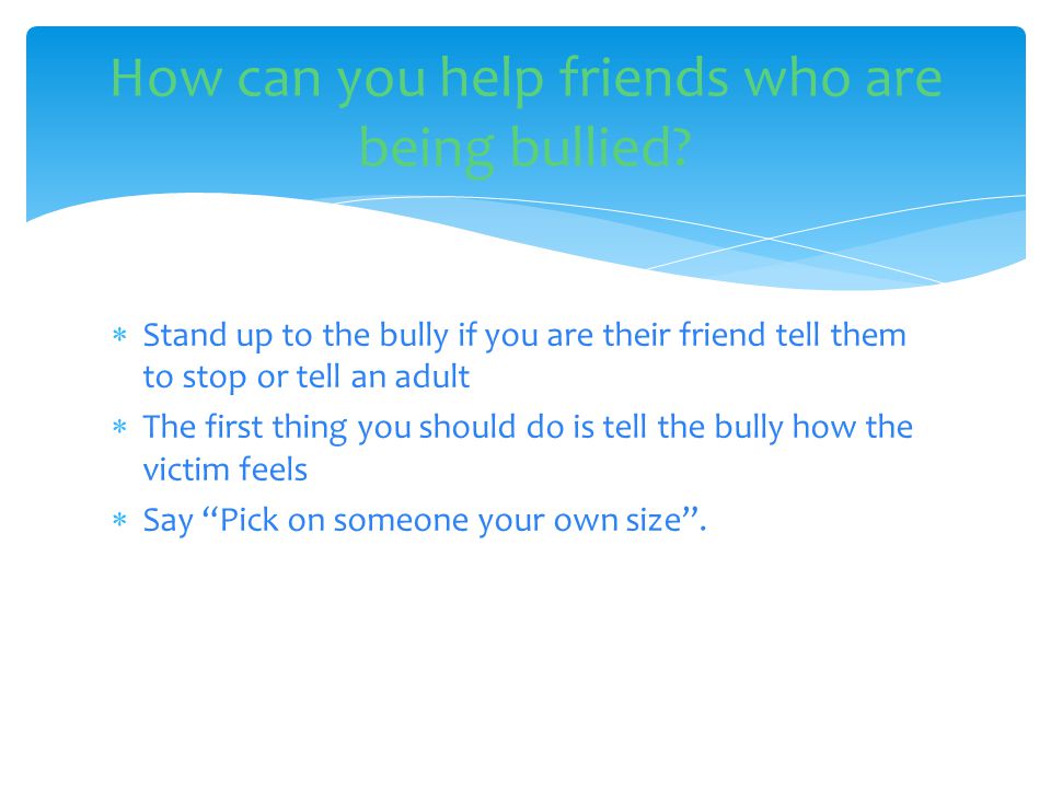  Stand up to the bully if you are their friend tell them to stop or tell an adult  The first thing you should do is tell the bully how the victim feels  Say Pick on someone your own size .
