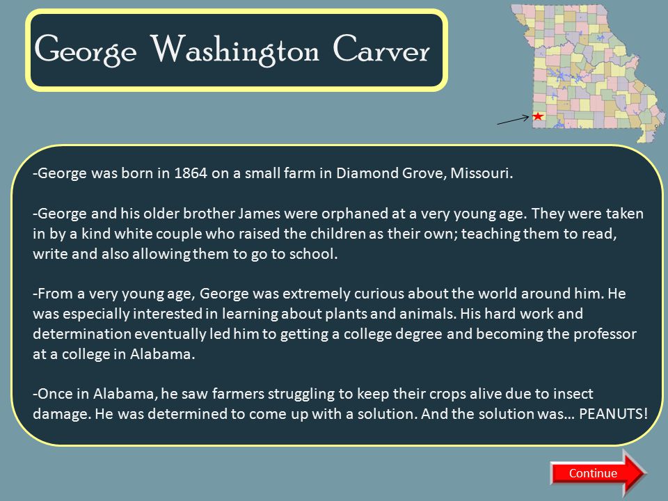 VIRTUAL MUSEUM OF NATIVE AMERICAN WOMEN DAILY LIFE FAMOUS WOMEN MATRILINEAL TRIBES CREATION MYTHS CURATOR INFORMATION Name of Museum George Washington Carver Continue -George was born in 1864 on a small farm in Diamond Grove, Missouri.