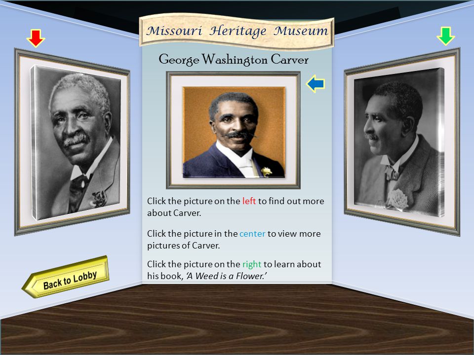 VIRTUAL MUSEUM OF NATIVE AMERICAN WOMEN DAILY LIFE FAMOUS WOMEN MATRILINEAL TRIBES CREATION MYTHS CURATOR INFORMATION Name of Museum Artifact 11 Artifact 13 Missouri Heritage Museum George Washington Carver Click the picture on the right to learn about his book, ‘A Weed is a Flower.’ Click the picture on the left to find out more about Carver.