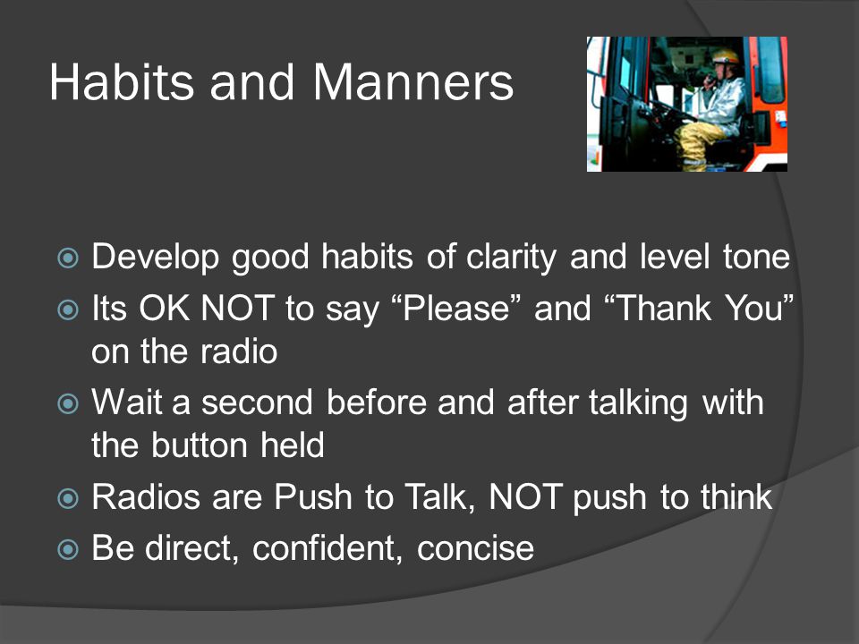 Habits and Manners  Develop good habits of clarity and level tone  Its OK NOT to say Please and Thank You on the radio  Wait a second before and after talking with the button held  Radios are Push to Talk, NOT push to think  Be direct, confident, concise