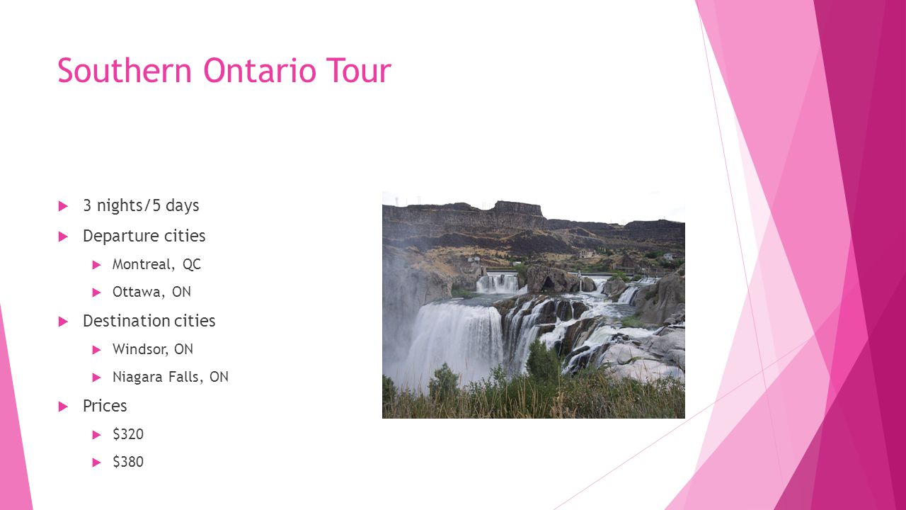 Southern Ontario Tour  3 nights/5 days  Departure cities  Montreal, QC  Ottawa, ON  Destination cities  Windsor, ON  Niagara Falls, ON  Prices  $320  $380