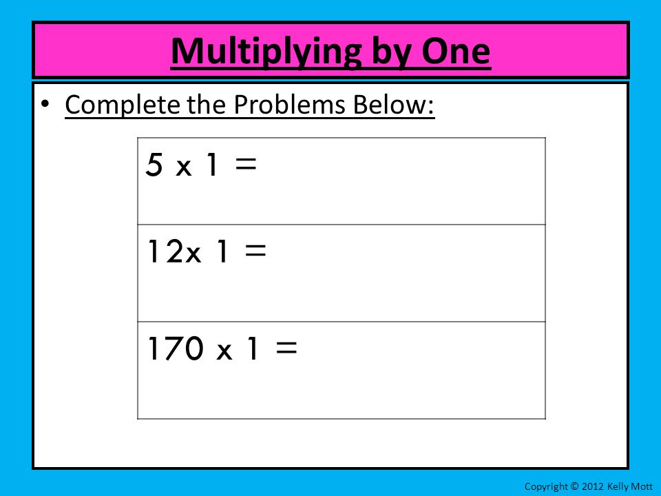 Complete the Problems Below: Multiplying by One Copyright © 2012 Kelly Mott 5 x 1 = 12x 1 = 170 x 1 =