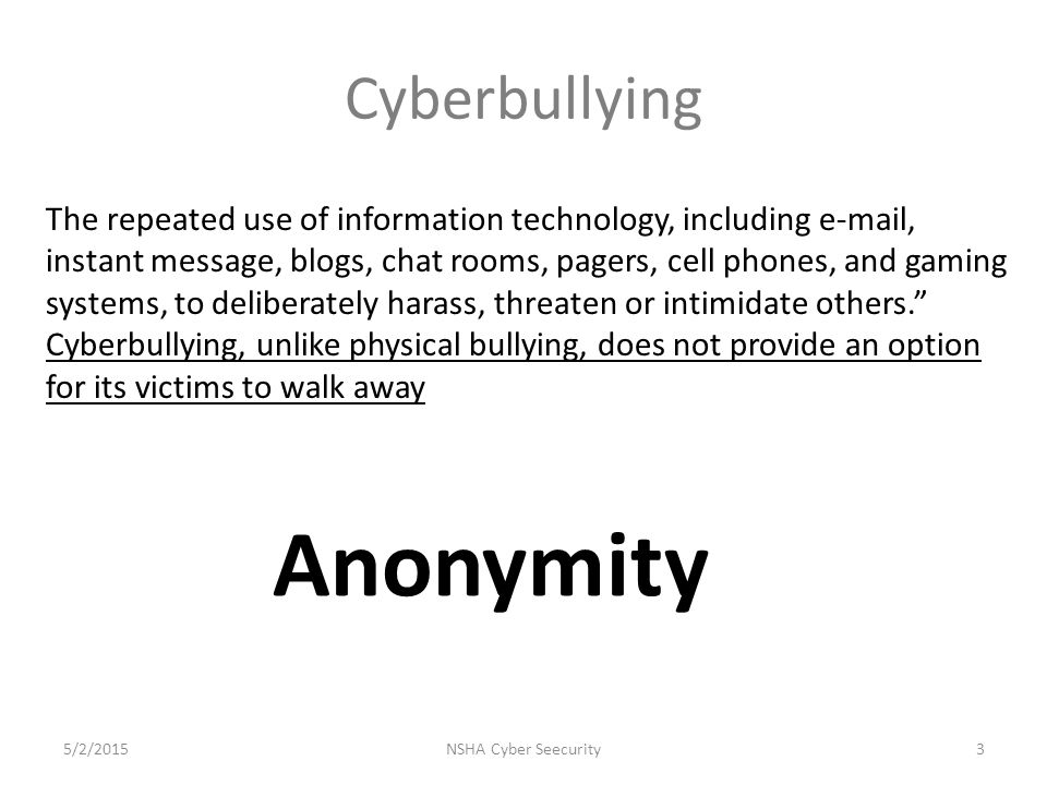 Cyberbullying The repeated use of information technology, including  , instant message, blogs, chat rooms, pagers, cell phones, and gaming systems, to deliberately harass, threaten or intimidate others. Cyberbullying, unlike physical bullying, does not provide an option for its victims to walk away NSHA Cyber Seecurity35/2/2015 Anonymity