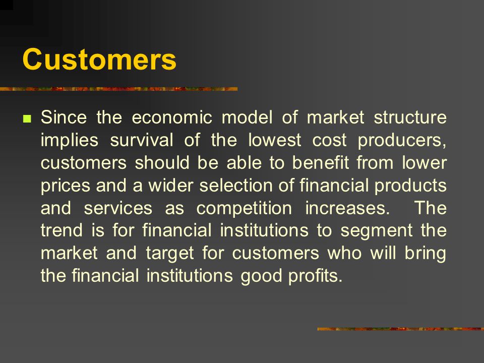 Customers Since the economic model of market structure implies survival of the lowest cost producers, customers should be able to benefit from lower prices and a wider selection of financial products and services as competition increases.