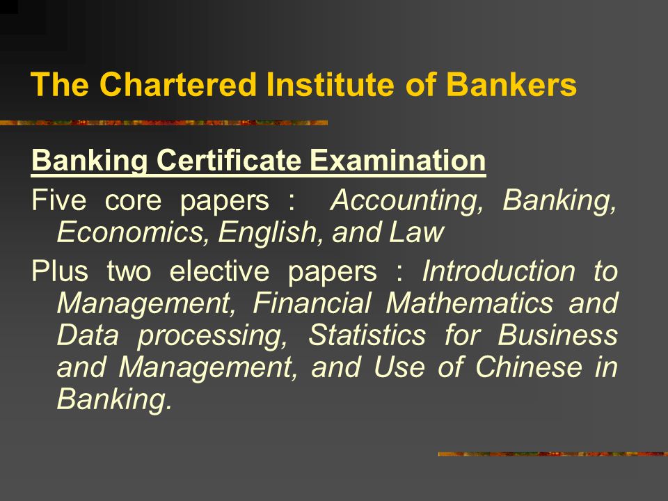 The Chartered Institute of Bankers Banking Certificate Examination Five core papers : Accounting, Banking, Economics, English, and Law Plus two elective papers : Introduction to Management, Financial Mathematics and Data processing, Statistics for Business and Management, and Use of Chinese in Banking.