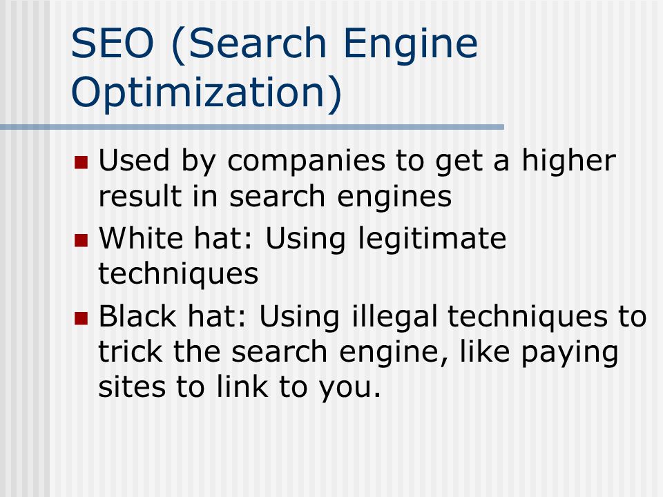 SEO (Search Engine Optimization) Used by companies to get a higher result in search engines White hat: Using legitimate techniques Black hat: Using illegal techniques to trick the search engine, like paying sites to link to you.