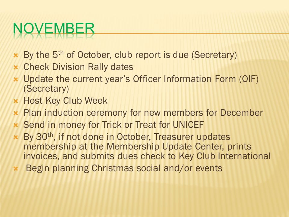  By the 5 th of October, club report is due (Secretary)  Check Division Rally dates  Update the current year’s Officer Information Form (OIF) (Secretary)  Host Key Club Week  Plan induction ceremony for new members for December  Send in money for Trick or Treat for UNICEF  By 30 th, if not done in October, Treasurer updates membership at the Membership Update Center, prints invoices, and submits dues check to Key Club International  Begin planning Christmas social and/or events