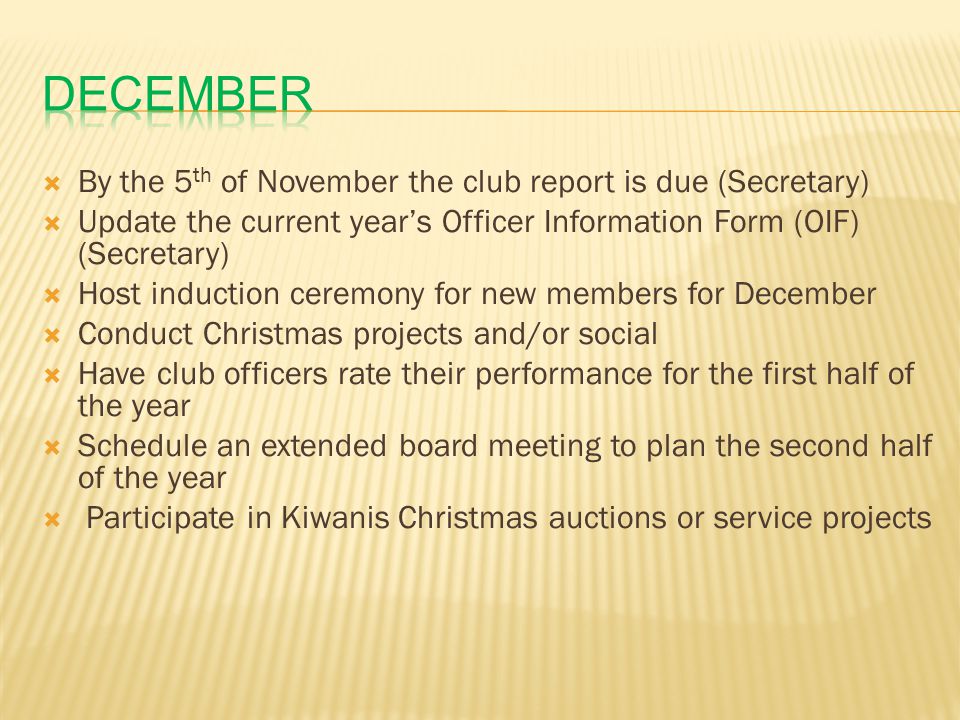  By the 5 th of November the club report is due (Secretary)  Update the current year’s Officer Information Form (OIF) (Secretary)  Host induction ceremony for new members for December  Conduct Christmas projects and/or social  Have club officers rate their performance for the first half of the year  Schedule an extended board meeting to plan the second half of the year  Participate in Kiwanis Christmas auctions or service projects