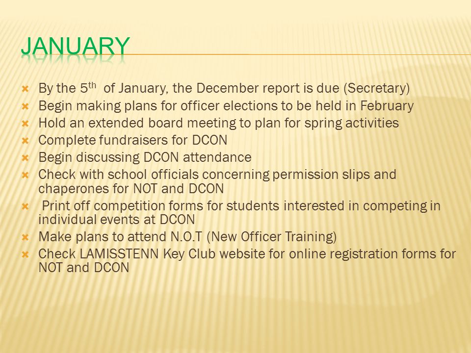  By the 5 th of January, the December report is due (Secretary)  Begin making plans for officer elections to be held in February  Hold an extended board meeting to plan for spring activities  Complete fundraisers for DCON  Begin discussing DCON attendance  Check with school officials concerning permission slips and chaperones for NOT and DCON  Print off competition forms for students interested in competing in individual events at DCON  Make plans to attend N.O.T (New Officer Training)  Check LAMISSTENN Key Club website for online registration forms for NOT and DCON