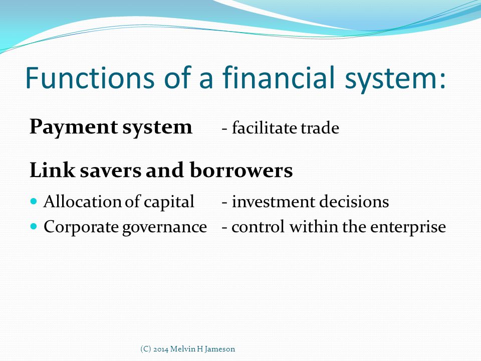 Functions of a financial system: Payment system - facilitate trade Link savers and borrowers Allocation of capital- investment decisions Corporate governance- control within the enterprise (C) 2014 Melvin H Jameson