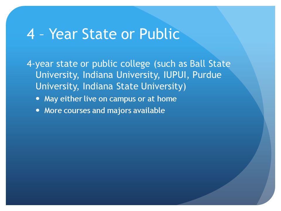 4 – Year State or Public 4-year state or public college (such as Ball State University, Indiana University, IUPUI, Purdue University, Indiana State University) May either live on campus or at home More courses and majors available
