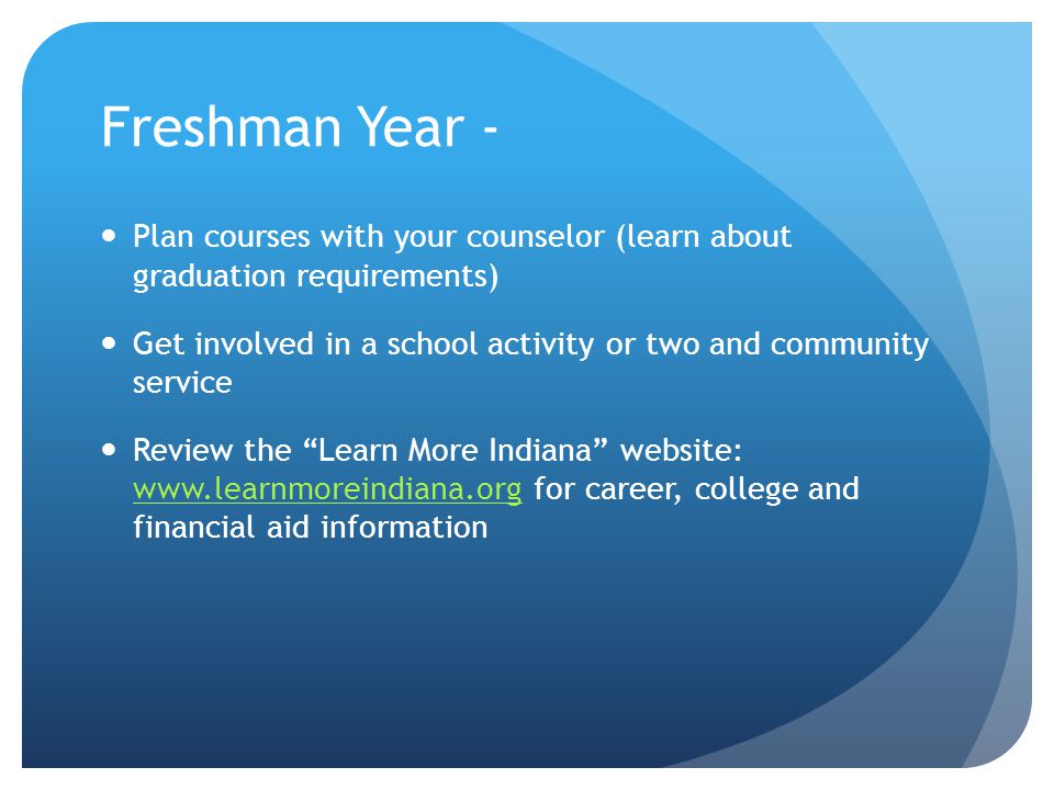 Freshman Year - Plan courses with your counselor (learn about graduation requirements) Get involved in a school activity or two and community service Review the Learn More Indiana website:   for career, college and financial aid information
